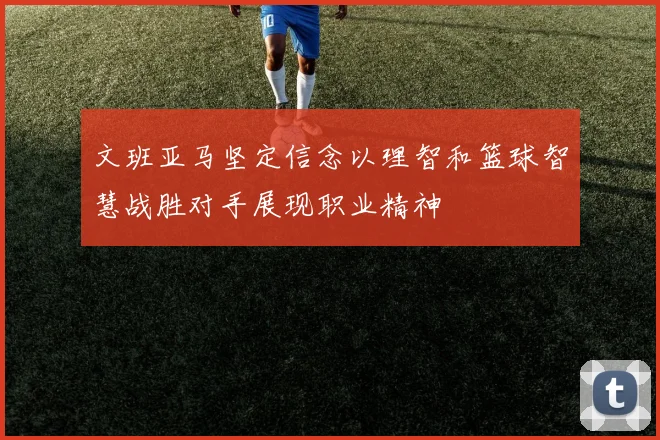 文班亚马坚定信念以理智和篮球智慧战胜对手展现职业精神