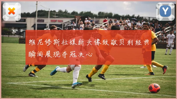 维尼修斯社媒新头像致敬贝利经典瞬间展现夺冠决心