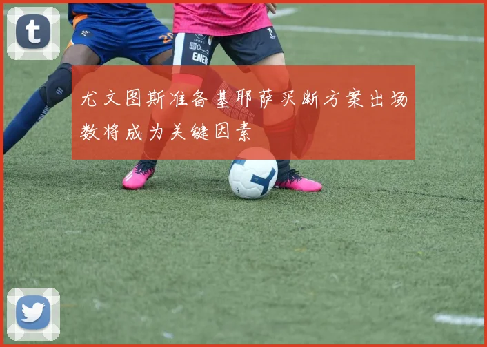 尤文图斯准备基耶萨买断方案出场数将成为关键因素