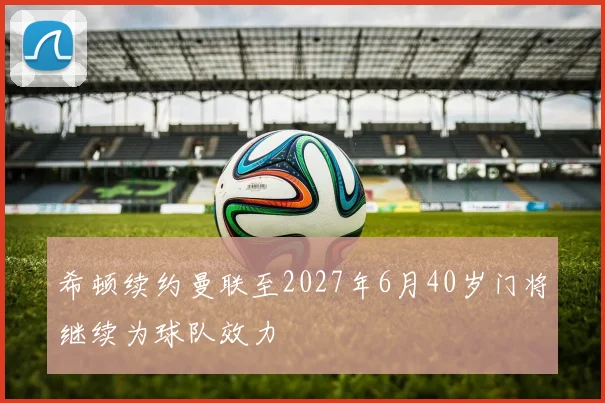希顿续约曼联至2027年6月40岁门将继续为球队效力