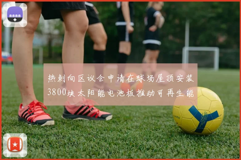 热刺向区议会申请在球场屋顶安装3800块太阳能电池板推动可再生能源发展