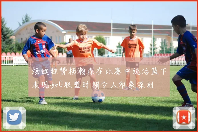 杨健称赞杨瀚森在比赛中统治篮下表现如G联盟时期令人印象深刻