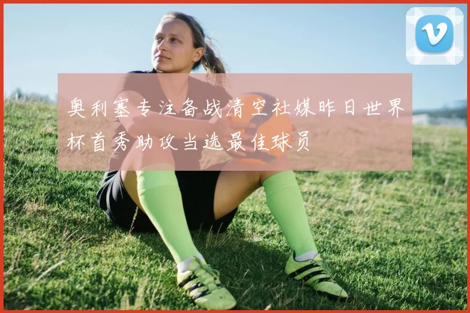 奥利塞专注备战清空社媒昨日世界杯首秀助攻当选最佳球员
