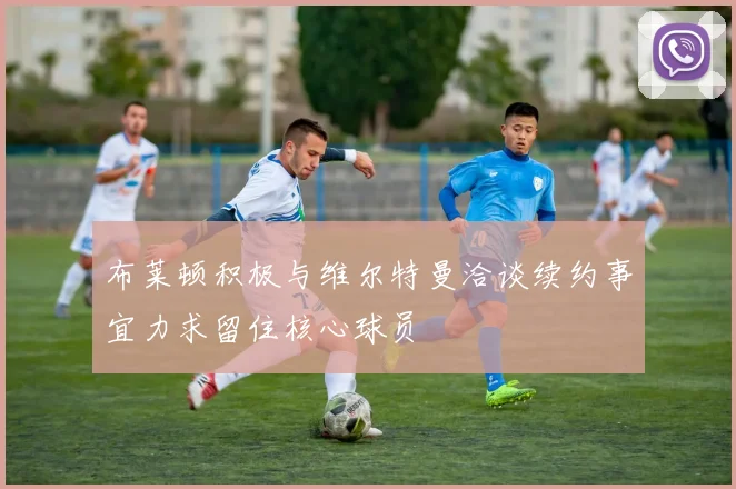 布莱顿积极与维尔特曼洽谈续约事宜力求留住核心球员