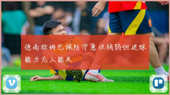 德尚称姆巴佩防守意识稍弱但进球能力无人能及