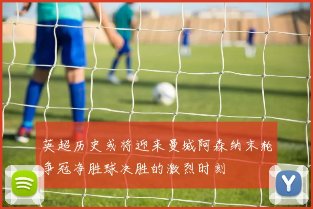 英超历史或将迎来曼城阿森纳末轮争冠净胜球决胜的激烈时刻