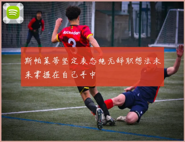斯帕莱蒂坚定表态绝无辞职想法未来掌握在自己手中