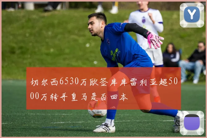切尔西6530万欧签库库雷利亚超5000万转手皇马是否回本