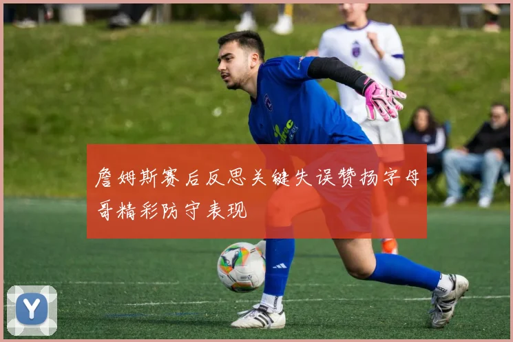 詹姆斯赛后反思关键失误赞扬字母哥精彩防守表现