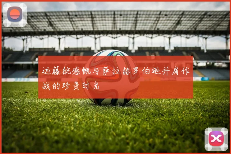 远藤航感慨与萨拉赫罗伯逊并肩作战的珍贵时光