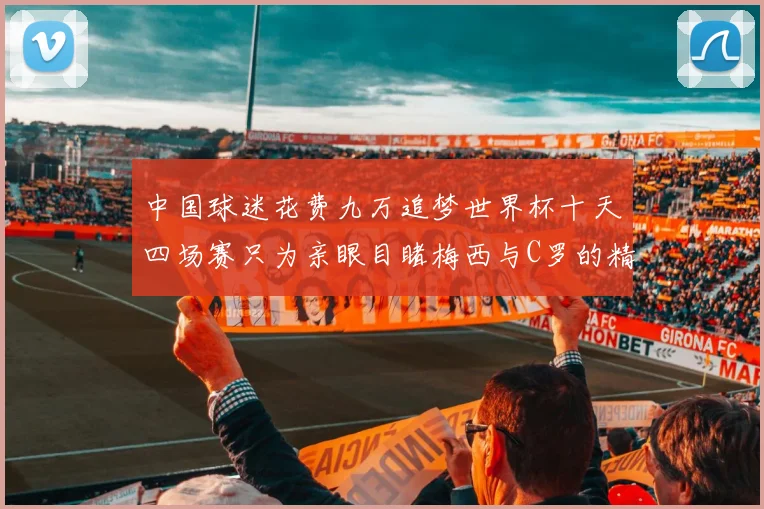 中国球迷花费九万追梦世界杯十天四场赛只为亲眼目睹梅西与C罗的精彩对决