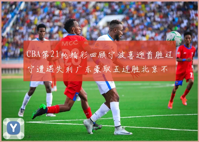 CBA第21轮精彩回顾宁波喜迎首胜辽宁遭遇失利广东豪取五连胜北京不敌天津江苏力克新疆