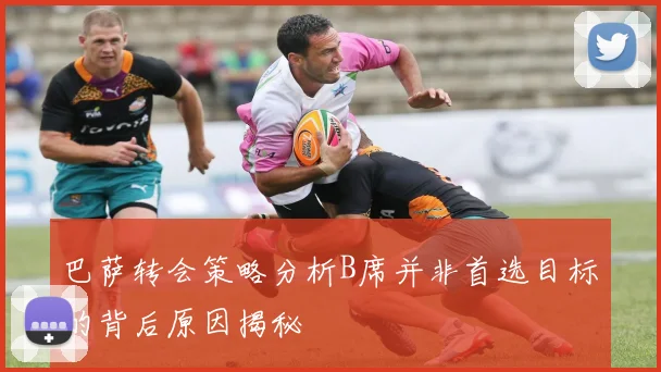 巴萨转会策略分析B席并非首选目标的背后原因揭秘