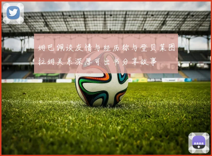 姆巴佩谈友情与经历称与登贝莱图拉姆关系深厚可出书分享故事