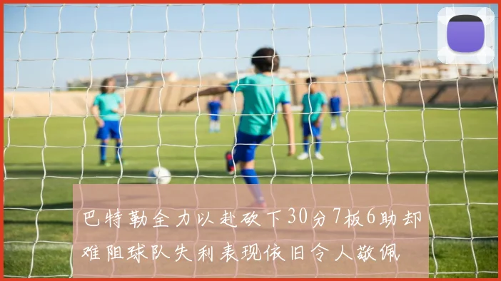 巴特勒全力以赴砍下30分7板6助却难阻球队失利表现依旧令人敬佩