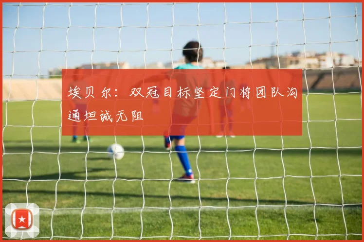 埃贝尔：双冠目标坚定门将团队沟通坦诚无阻