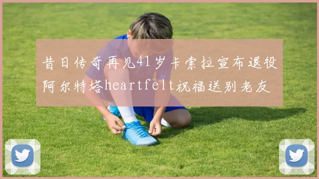 昔日传奇再见41岁卡索拉宣布退役阿尔特塔heartfelt祝福送别老友