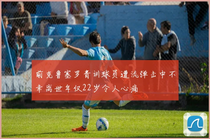 前克鲁塞罗青训球员遭流弹击中不幸离世年仅22岁令人心痛
